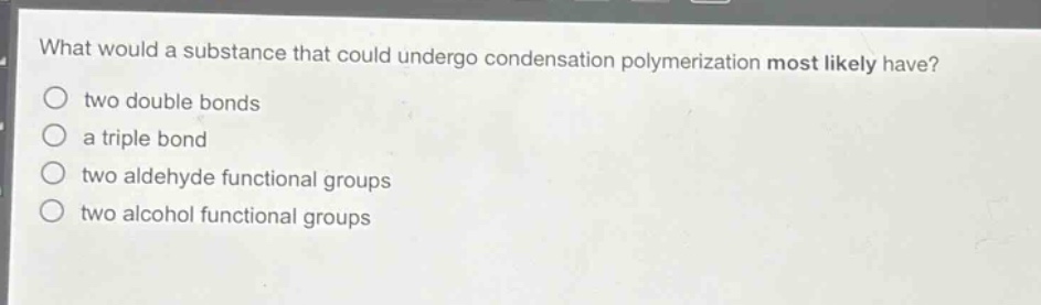 what would a substance that could undergo condensation polymerization most likely have?\n○ two double bonds\n○ a triple bond\n○ two aldehyde functional groups\n○ two alcohol functional groups