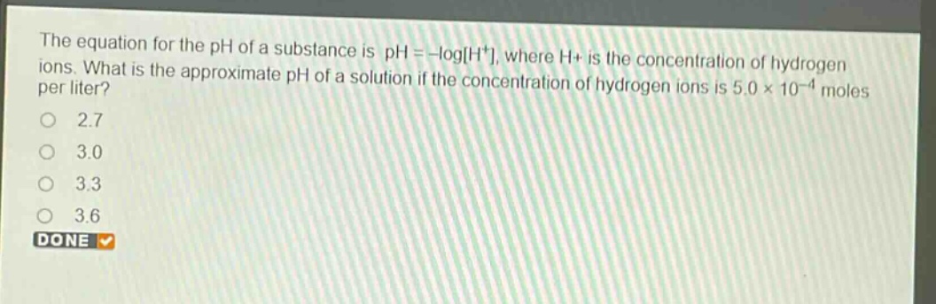 the equation for the ph of a substance is ph = -logh+, where h+ is the concentration of hydrogen ions. what is the approximate ph of a solution if the concentration of hydrogen ions is 5.0×10⁻⁴ moles per liter?\n2.7\n3.0\n3.3\n3.6\ndone