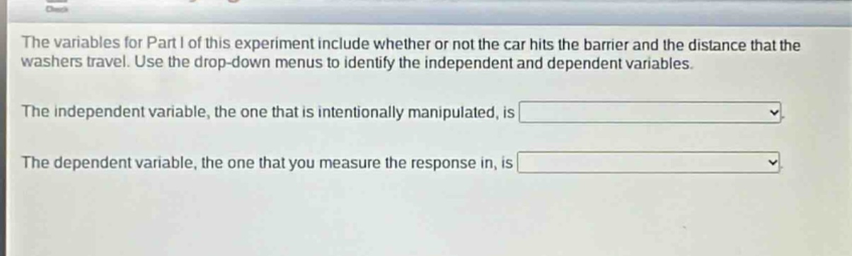 the variables for part i of this experiment include whether or not the car hits the barrier and the distance that the washers travel. use the drop - down menus to identify the independent and dependent variables.\nthe independent variable, the one that is intentionally manipulated, is \nthe dependent variable, the one that you measure the response in, is