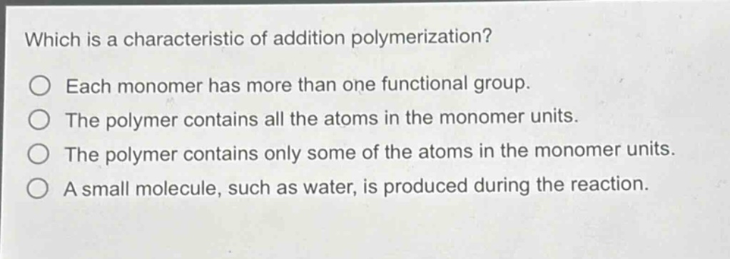 which is a characteristic of addition polymerization?\neach monomer has more than one functional group.\nthe polymer contains all the atoms in the monomer units.\nthe polymer contains only some of the atoms in the monomer units.\na small molecule, such as water, is produced during the reaction.