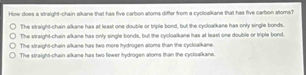 how does a straight - chain alkane that has five carbon atoms differ from a cycloalkane that has five carbon atoms?\nthe straight - chain alkane has at least one double or triple bond, but the cycloalkane has only single bonds.\nthe straight - chain alkane has only single bonds, but the cycloalkane has at least one double or triple bond.\nthe straight - chain alkane has two more hydrogen atoms than the cycloalkane.\nthe straight - chain alkane has two fewer hydrogen atoms than the cycloalkane.