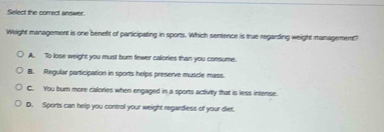 select the correct answer.\nweight management is one benefit of participating in sports. which sentence is true regarding weight management?\na. to lose weight you must burn fewer calories than you consume.\nb. regular participation in sports helps preserve muscle mass.\nc. you burn more calories when engaged in a sports activity that is less intense.\nd. sports can help you control your weight regardless of your diet.