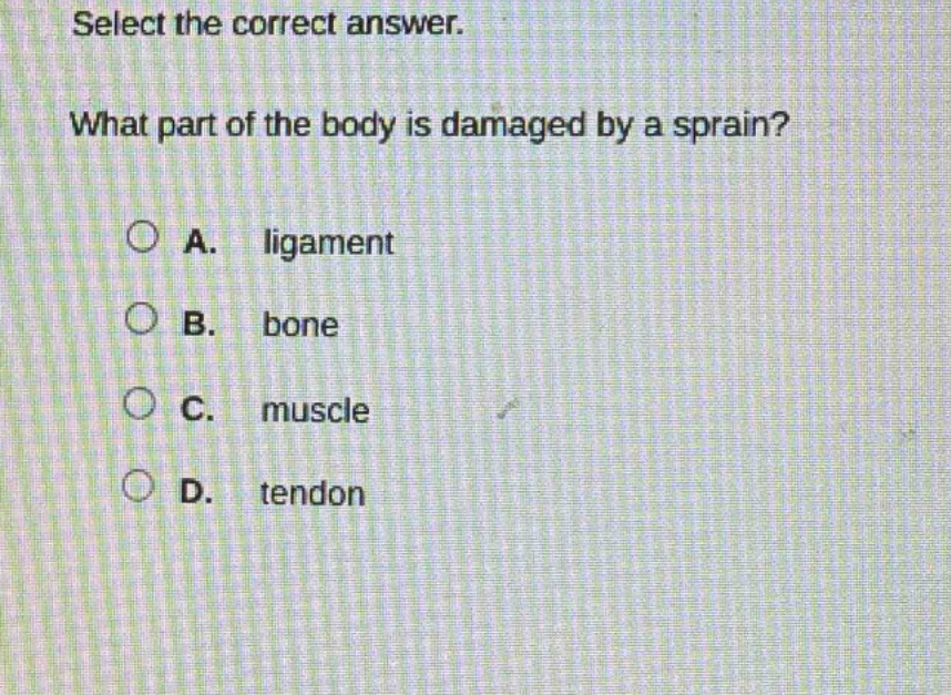 select the correct answer. what part of the body is damaged by a sprain? a. ligament b. bone c. muscle d. tendon