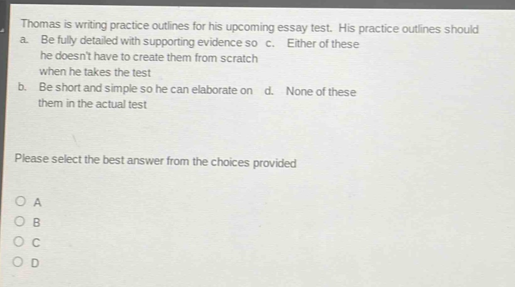 thomas is writing practice outlines for his upcoming essay test. his practice outlines should a. be fully detailed with supporting evidence so he doesnt have to create them from scratch when he takes the test b. be short and simple so he can elaborate on them in the actual test c. either of these d. none of these please select the best answer from the choices provided o a o b o c o d