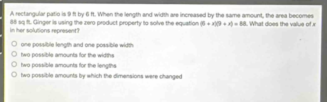 a rectangular patio is 9 ft by 6 ft. when the length and width are increased by the same amount, the area becomes 88 sq ft. ginger is using the zero - product property to solve the equation (6 + x)(9 + x)=88. what does the value of x in her solutions represent?\none possible length and one possible width\ntwo possible amounts for the widths\ntwo possible amounts for the lengths\ntwo possible amounts by which the dimensions were changed