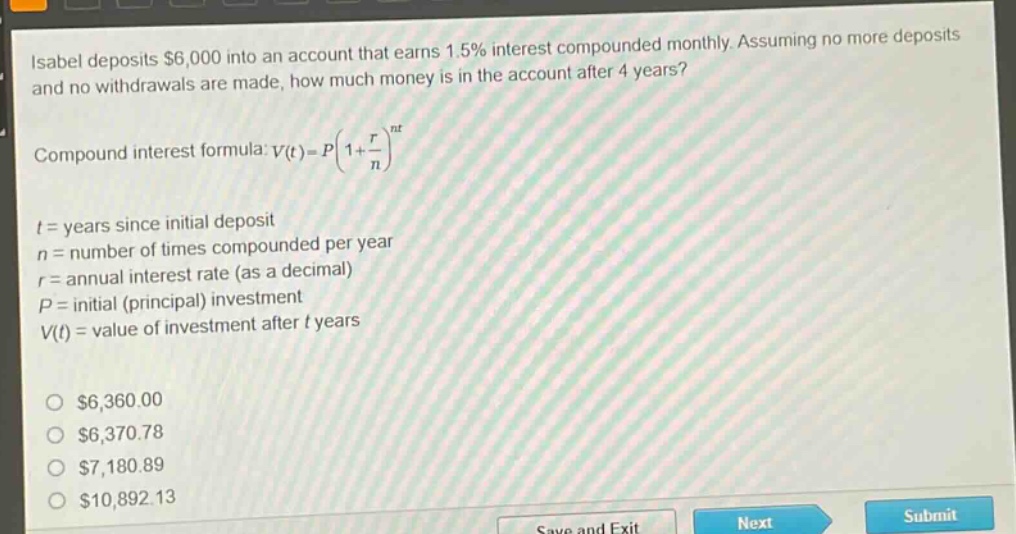 isabel deposits $6,000 into an account that earns 1.5% interest compounded monthly. assuming no more deposits and no withdrawals are made, how much money is in the account after 4 years?\ncompound interest formula: $v(t)=p(1 + \\frac{r}{n})^{nt}$\nt = years since initial deposit\nn = number of times compounded per year\nr = annual interest rate (as a decimal)\np = initial (principal) investment\nv(t) = value of investment after t years\n\n$6,360.00\n$6,370.78\n$7,180.89\n$10,892.13