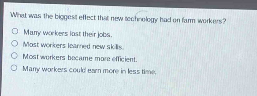 what was the biggest effect that new technology had on farm workers?\no many workers lost their jobs.\no most workers learned new skills.\no most workers became more efficient.\no many workers could earn more in less time.