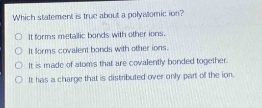 which statement is true about a polyatomic ion?\nit forms metallic bonds with other ions.\nit forms covalent bonds with other ions.\nit is made of atoms that are covalently bonded together.\nit has a charge that is distributed over only part of the ion.