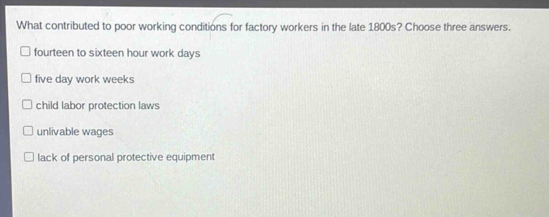 what contributed to poor working conditions for factory workers in the late 1800s? choose three answers.\n□ fourteen to sixteen hour work days\n□ five day work weeks\n□ child labor protection laws\n□ unlivable wages\n□ lack of personal protective equipment