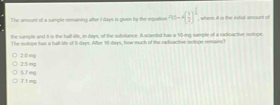 the amount of a sample remaining after t days is given by the equation $p(t)=a(\frac{1}{2})^{\frac{t}{h}}$, where a is the initial amount of the sample and h is the half - life, in days, of the substance. a scientist has a 10 - mg sample of a radioactive isotope. the isotope has a half - life of 8 days. after 16 days, how much of the radioactive isotope remains?\no 2.0 mg\no 2.5 mg\no 5.7 mg\no 7.1 mg