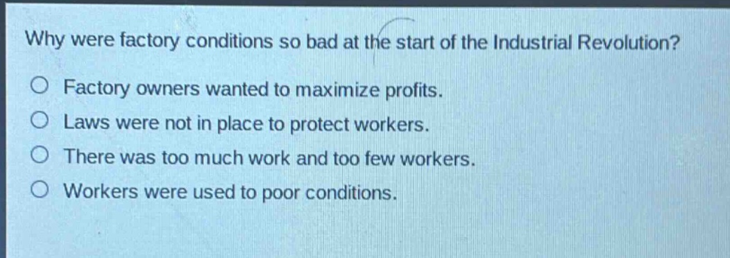 why were factory conditions so bad at the start of the industrial revolution?\n○ factory owners wanted to maximize profits.\n○ laws were not in place to protect workers.\n○ there was too much work and too few workers.\n○ workers were used to poor conditions.