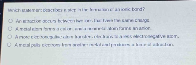 which statement describes a step in the formation of an ionic bond?\no an attraction occurs between two ions that have the same charge.\no a metal atom forms a cation, and a nonmetal atom forms an anion.\no a more electronegative atom transfers electrons to a less electronegative atom.\no a metal pulls electrons from another metal and produces a force of attraction.
