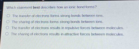 which statement best describes how an ionic bond forms?\nthe transfer of electrons forms strong bonds between ions.\nthe sharing of electrons forms strong bonds between ions.\nthe transfer of electrons results in repulsive forces between molecules.\nthe sharing of electrons results in attractive forces between molecules.