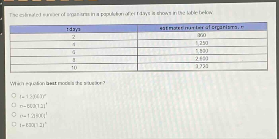 the estimated number of organisms in a population after t days is shown in the table below.\n| t days | estimated number of organisms, n |\n| ---- | ---- |\n| 2 | 860 |\n| 4 | 1,250 |\n| 6 | 1,800 |\n| 8 | 2,600 |\n| 10 | 3,720 |\nwhich equation best models the situation?\n$t = 1.2(600)^n$\n$n = 600(1.2)^t$\n$n = 1.2(600)^t$\n$t = 600(1.2)^n$