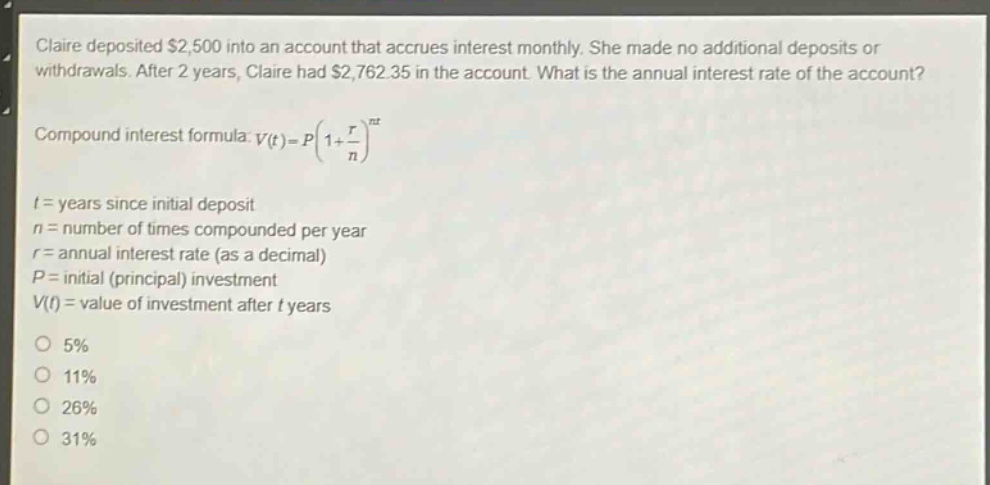 claire deposited $2,500 into an account that accrues interest monthly. she made no additional deposits or withdrawals. after 2 years, claire had $2,762.35 in the account. what is the annual interest rate of the account?\ncompound interest formula: $v(t)=p(1 + \\frac{r}{n})^{nt}$\n$t$ = years since initial deposit\n$n$ = number of times compounded per year\n$r$ = annual interest rate (as a decimal)\n$p$ = initial (principal) investment\n$v(t)$ = value of investment after $t$ years\n5%\n11%\n26%\n31%
