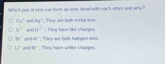 which pair of ions can form an ionic bond with each other and why?\no cu⁺ and ag⁺; they are both metal ions.\no s²⁻ and o²⁻; they have like charges.\no br⁻ and at⁻; they are both halogen ions.\no li⁺ and br⁻; they have unlike charges.