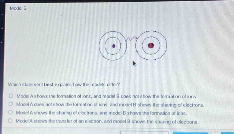 model b\nwhich statement best explains how the models differ?\nmodel a shows the formation of ions, and model b does not show the formation of ions.\nmodel a does not show the formation of ions, and model b shows the sharing of electrons.\nmodel a shows the sharing of electrons, and model b shows the formation of ions.\nmodel a shows the transfer of an electron, and model b shows the sharing of electrons.