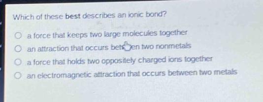 which of these best describes an ionic bond?\no a force that keeps two large molecules together\no an attraction that occurs between two nonmetals\no a force that holds two oppositely charged ions together\no an electromagnetic attraction that occurs between two metals