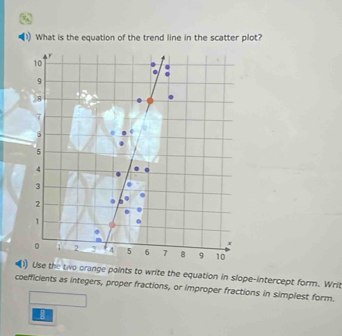 what is the equation of the trend line in the scatter plot? use the two orange points to write the equation in slope - intercept form. write coefficients as integers, proper fractions, or improper fractions in simplest form.