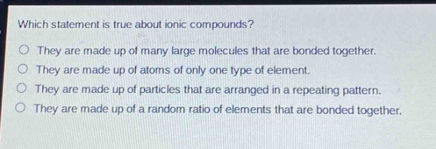 which statement is true about ionic compounds?\no they are made up of many large molecules that are bonded together.\no they are made up of atoms of only one type of element.\no they are made up of particles that are arranged in a repeating pattern.\no they are made up of a random ratio of elements that are bonded together.