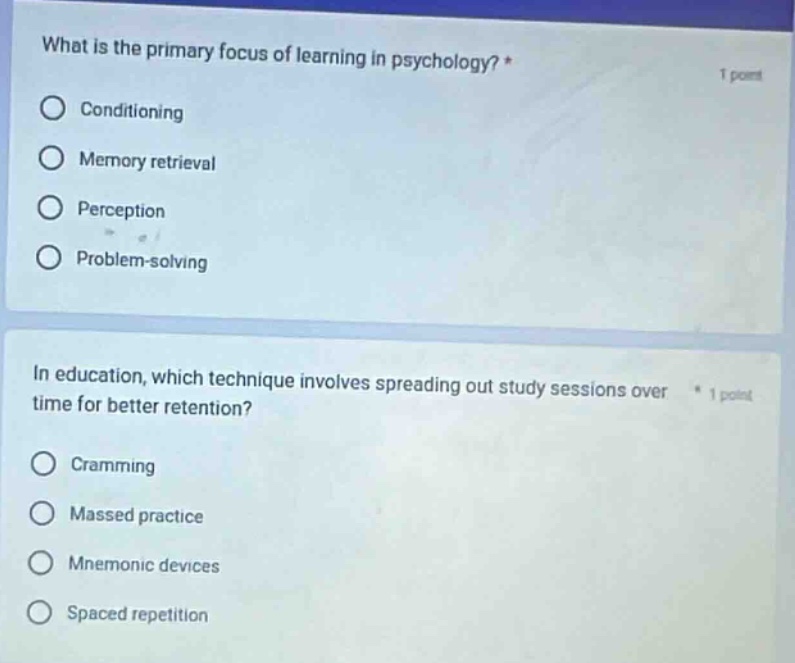 what is the primary focus of learning in psychology? * 1 point\nconditioning\nmemory retrieval\nperception\nproblem - solving\n\nin education, which technique involves spreading out study sessions over time for better retention? * 1 point\ncramming\nmassed practice\nmnemonic devices\nspaced repetition