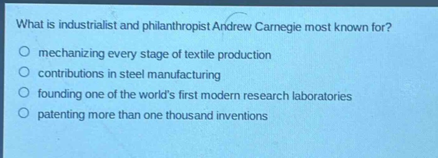 what is industrialist and philanthropist andrew carnegie most known for?\nmechanizing every stage of textile production\ncontributions in steel manufacturing\nfounding one of the world’s first modern research laboratories\npatenting more than one thousand inventions