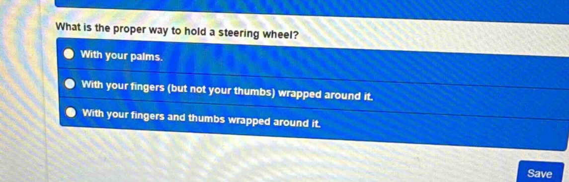what is the proper way to hold a steering wheel?\nwith your palms.\nwith your fingers (but not your thumbs) wrapped around it.\nwith your fingers and thumbs wrapped around it.