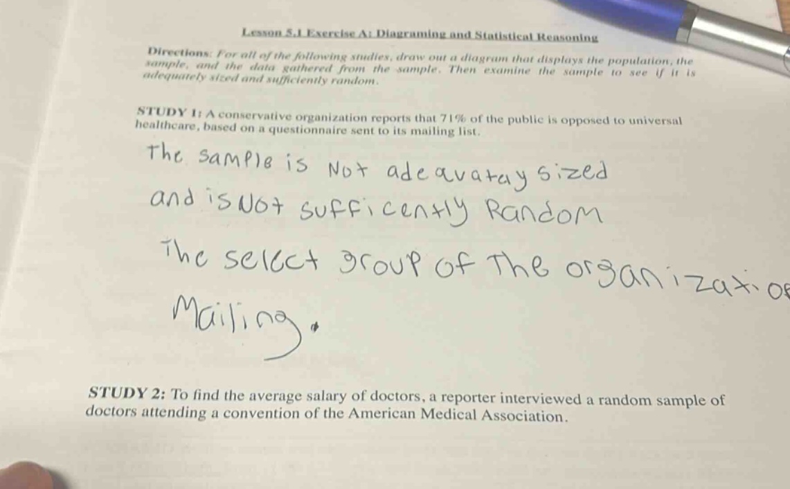 lesson 5.1 exercise a: diagraming and statistical reasoning\ndirections: for all of the following studies, draw out a diagram that displays the population, the sample, and the data gathered from the sample. then examine the sample to see if it is adequately sized and sufficiently random.\nstudy 1: a conservative organization reports that 71% of the public is opposed to universal healthcare, based on a questionnaire sent to its mailing list.\nthe sample is not adequately sized and is not sufficiently random\nthe select group of the organization mailing.\nstudy 2: to find the average salary of doctors, a reporter interviewed a random sample of doctors attending a convention of the american medical association.