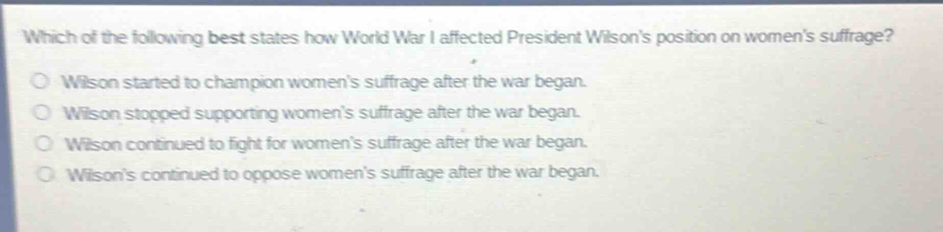 which of the following best states how world war i affected president wilsons position on womens suffrage?\nwilson started to champion womens suffrage after the war began.\nwilson stopped supporting womens suffrage after the war began.\nwilson continued to fight for womens suffrage after the war began.\nwilsons continued to oppose womens suffrage after the war began.