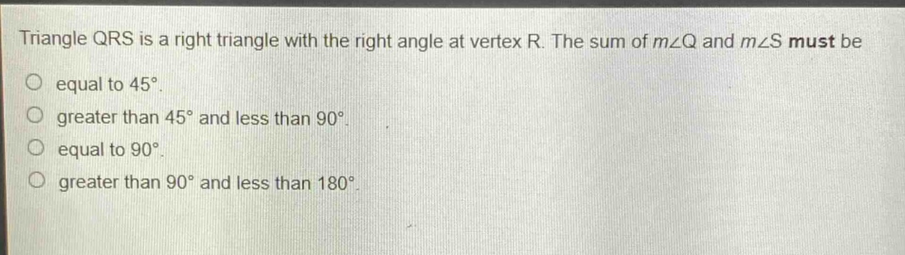 triangle qrs is a right triangle with the right angle at vertex r. the sum of m∠q and m∠s must be equal to 45°. greater than 45° and less than 90°. equal to 90°. greater than 90° and less than 180°.
