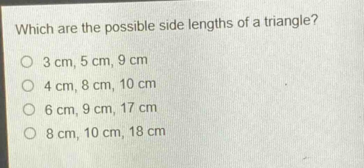 which are the possible side lengths of a triangle?\n3 cm, 5 cm, 9 cm\n4 cm, 8 cm, 10 cm\n6 cm, 9 cm, 17 cm\n8 cm, 10 cm, 18 cm