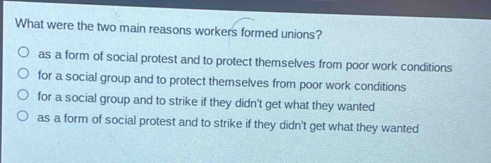 what were the two main reasons workers formed unions?\no as a form of social protest and to protect themselves from poor work conditions\no for a social group and to protect themselves from poor work conditions\no for a social group and to strike if they didnt get what they wanted\no as a form of social protest and to strike if they didnt get what they wanted
