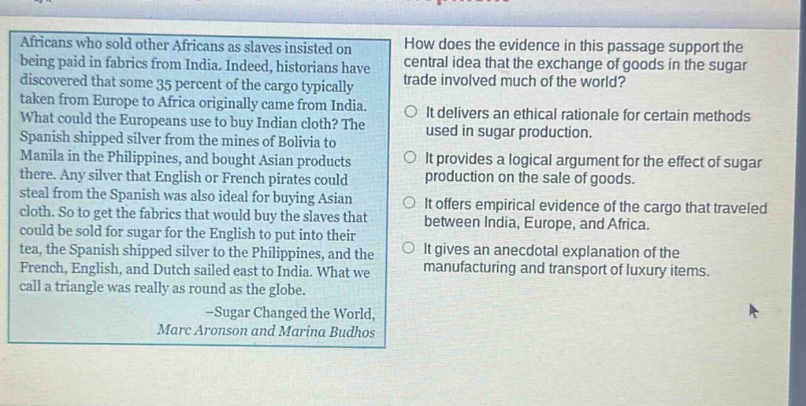 africans who sold other africans as slaves insisted on being paid in fabrics from india. indeed, historians have discovered that some 35 percent of the cargo typically taken from europe to africa originally came from india. what could the europeans use to buy indian cloth? the spanish shipped silver from the mines of bolivia to manila in the philippines, and bought asian products there. any silver that english or french pirates could steal from the spanish was also ideal for buying asian cloth. so to get the fabrics that would buy the slaves that could be sold for sugar for the english to put into their tea, the spanish shipped silver to the philippines, and the french, english, and dutch sailed east to india. what we call a triangle was really as round as the globe. -sugar changed the world, marc aronson and marina budhos\nhow does the evidence in this passage support the central idea that the exchange of goods in the sugar trade involved much of the world?\nit delivers an ethical rationale for certain methods used in sugar production.\nit provides a logical argument for the effect of sugar production on the sale of goods.\nit offers empirical evidence of the cargo that traveled between india, europe, and africa.\nit gives an anecdotal explanation of the manufacturing and transport of luxury items.