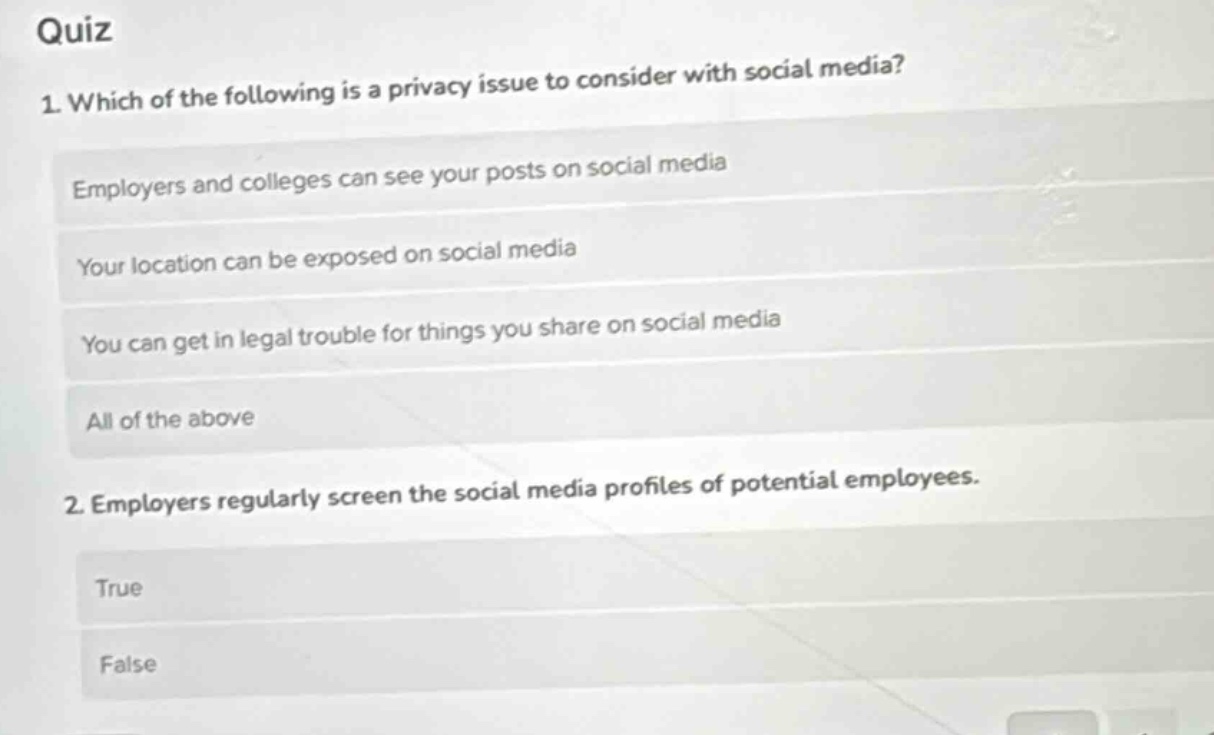 quiz\n1. which of the following is a privacy issue to consider with social media?\nemployers and colleges can see your posts on social media\nyour location can be exposed on social media\nyou can get in legal trouble for things you share on social media\nall of the above\n2. employers regularly screen the social media profiles of potential employees.\ntrue\nfalse