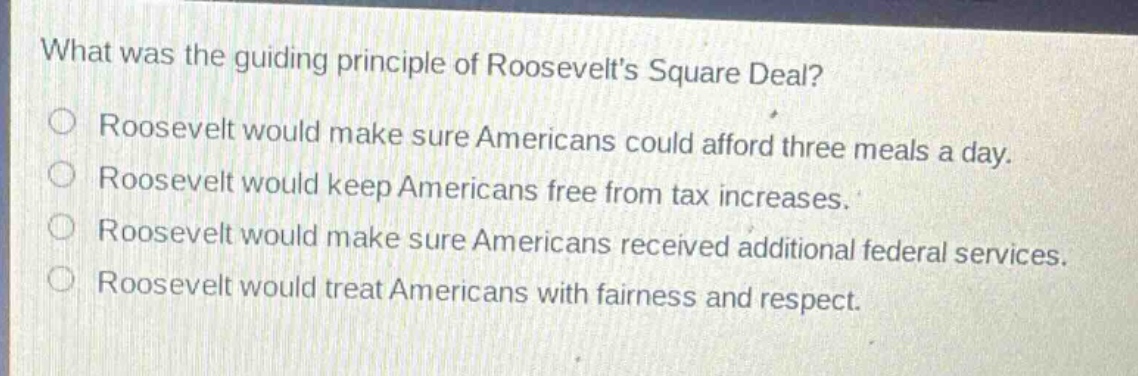 what was the guiding principle of roosevelts square deal?\nroosevelt would make sure americans could afford three meals a day.\nroosevelt would keep americans free from tax increases.\nroosevelt would make sure americans received additional federal services.\nroosevelt would treat americans with fairness and respect.