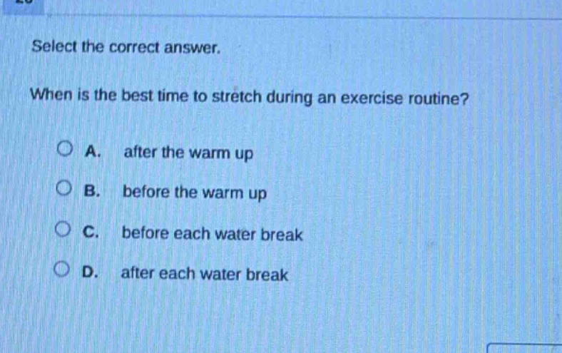 select the correct answer. when is the best time to stretch during an exercise routine? a. after the warm up b. before the warm up c. before each water break d. after each water break