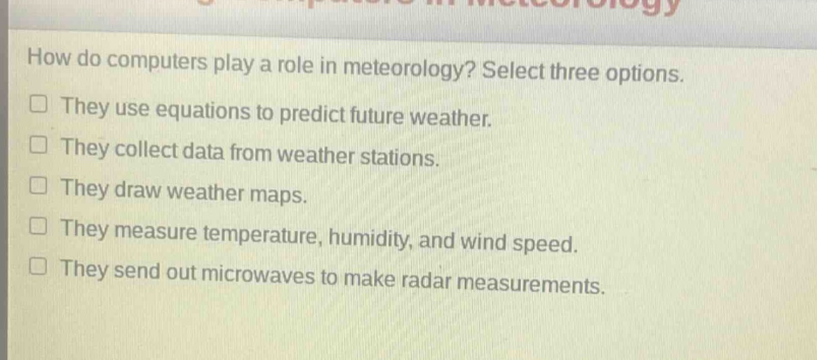 how do computers play a role in meteorology? select three options.\nthey use equations to predict future weather.\nthey collect data from weather stations.\nthey draw weather maps.\nthey measure temperature, humidity, and wind speed.\nthey send out microwaves to make radar measurements.