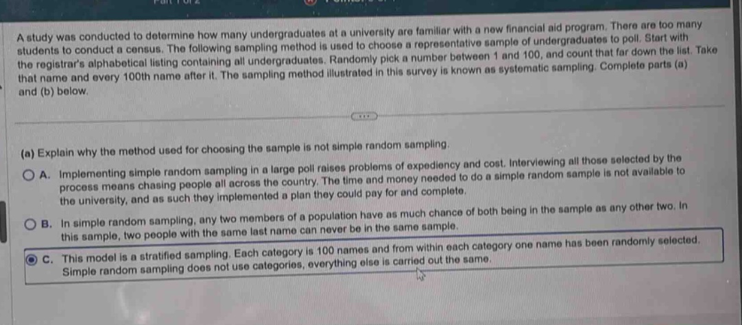 a study was conducted to determine how many undergraduates at a university are familiar with a new financial aid program. there are too many students to conduct a census. the following sampling method is used to choose a representative sample of undergraduates to poll. start with the registrars alphabetical listing containing all undergraduates. randomly pick a number between 1 and 100, and count that far down the list. take that name and every 100th name after it. the sampling method illustrated in this survey is known as systematic sampling. complete parts (a) and (b) below.\n\n(a) explain why the method used for choosing the sample is not simple random sampling.\n\na. implementing simple random sampling in a large poll raises problems of expediency and cost. interviewing all those selected by the process means chasing people all across the country. the time and money needed to do a simple random sample is not available to the university, and as such they implemented a plan they could pay for and complete.\n\nb. in simple random sampling, any two members of a population have as much chance of both being in the sample as any other two. in this sample, two people with the same last name can never be in the same sample.\n\nc. this model is a stratified sampling. each category is 100 names and from within each category one name has been randomly selected. simple random sampling does not use categories, everything else is carried out the same.
