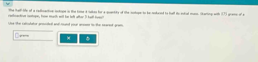 the half - life of a radioactive isotope is the time it takes for a quantity of the isotope to be reduced to half its initial mass. starting with 175 grams of a radioactive isotope, how much will be left after 3 half - lives? use the calculator provided and round your answer to the nearest gram.