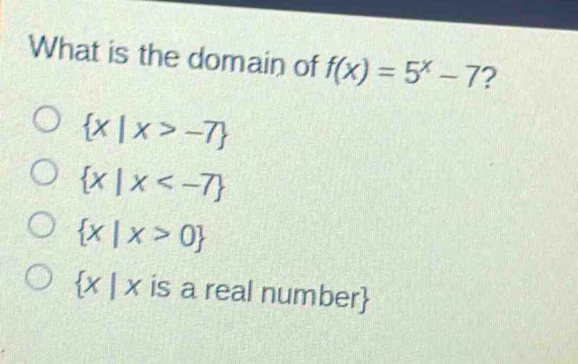 what is the domain of $f(x)=5^{x}-7$?\n{$x|x > - 7$}\n{$x|x < - 7$}\n{$x|x > 0$}\n{$x|x$ is a real number}