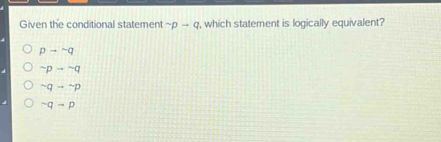 given the conditional statement ~p → q, which statement is logically equivalent?\n○ p → ~q\n○ ~p → ~q\n○ ~q → ~p\n○ ~q → p