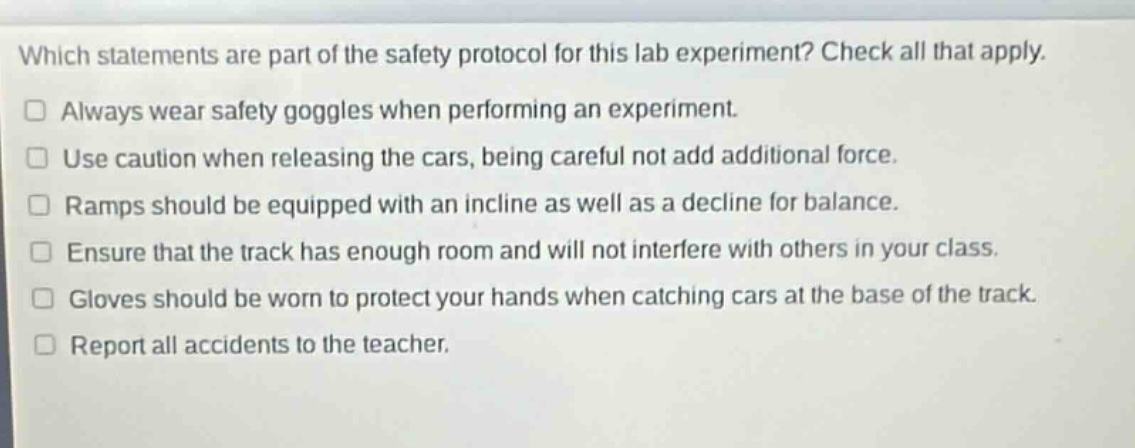 which statements are part of the safety protocol for this lab experiment? check all that apply.\n□ always wear safety goggles when performing an experiment.\n□ use caution when releasing the cars, being careful not add additional force.\n□ ramps should be equipped with an incline as well as a decline for balance.\n□ ensure that the track has enough room and will not interfere with others in your class.\n□ gloves should be worn to protect your hands when catching cars at the base of the track.\n□ report all accidents to the teacher.