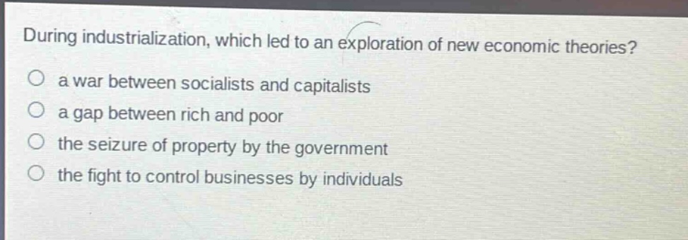 during industrialization, which led to an exploration of new economic theories?\no a war between socialists and capitalists\no a gap between rich and poor\no the seizure of property by the government\no the fight to control businesses by individuals
