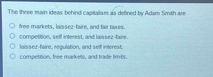 the three main ideas behind capitalism as defined by adam smith are\no free markets, laissez - faire, and fair taxes.\no competition, self interest, and laissez - faire.\no laissez - faire, regulation, and self interest.\no competition, free markets, and trade limits.