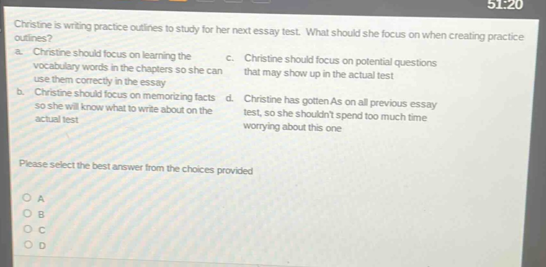 christine is writing practice outlines to study for her next essay test. what should she focus on when creating practice outlines?\na. christine should focus on learning the vocabulary words in the chapters so she can use them correctly in the essay\nb. christine should focus on memorizing facts so she will know what to write about on the actual test\nc. christine should focus on potential questions that may show up in the actual test\nd. christine has gotten as on all previous essay test, so she shouldnt spend too much time worrying about this one\nplease select the best answer from the choices provided\no a\no b\no c\no d