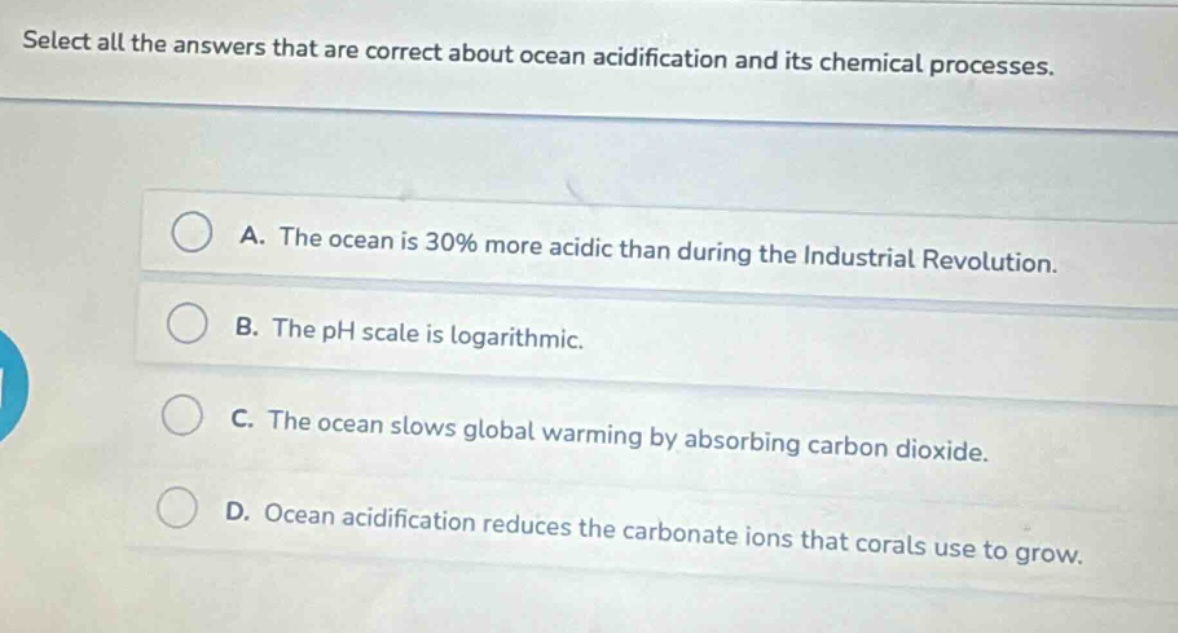 select all the answers that are correct about ocean acidification and its chemical processes.\na. the ocean is 30% more acidic than during the industrial revolution.\nb. the ph scale is logarithmic.\nc. the ocean slows global warming by absorbing carbon dioxide.\nd. ocean acidification reduces the carbonate ions that corals use to grow.