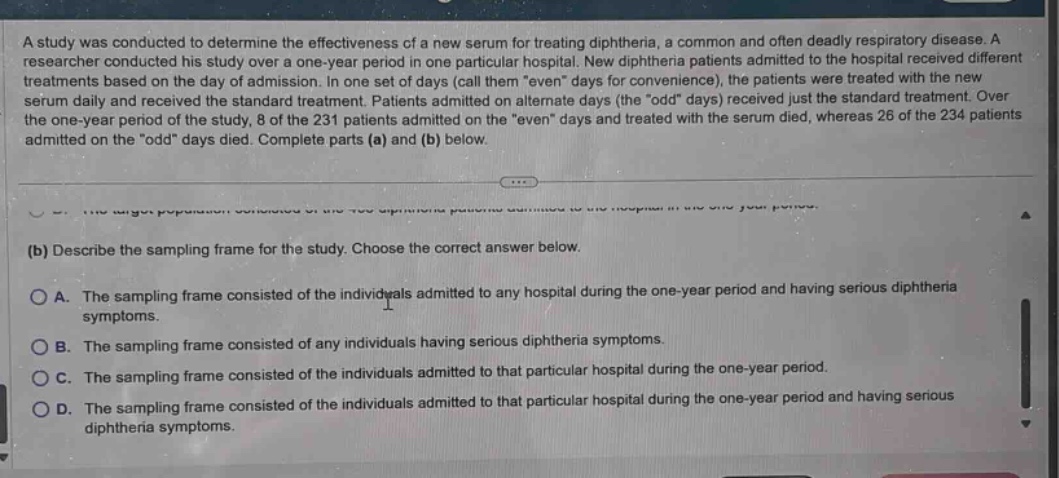 a study was conducted to determine the effectiveness of a new serum for treating diphtheria, a common and often deadly respiratory disease. a researcher conducted his study over a one - year period in one particular hospital. new diphtheria patients admitted to the hospital received different treatments based on the day of admission. in one set of days (call them \even\ days for convenience), the patients were treated with the new serum daily and received the standard treatment. patients admitted on alternate days (the \odd\ days) received just the standard treatment. over the one - year period of the study, 8 of the 231 patients admitted on the \even\ days and treated with the serum died, whereas 26 of the 234 patients admitted on the \odd\ days died. complete parts (a) and (b) below.\n(b) describe the sampling frame for the study. choose the correct answer below.\na. the sampling frame consisted of the individuals admitted to any hospital during the one - year period and having serious diphtheria symptoms.\nb. the sampling frame consisted of any individuals having serious diphtheria symptoms.\nc. the sampling frame consisted of the individuals admitted to that particular hospital during the one - year period.\nd. the sampling frame consisted of the individuals admitted to that particular hospital during the one - year period and having serious diphtheria symptoms.
