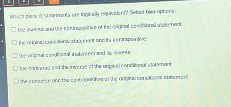 which pairs of statements are logically equivalent? select two options.\n□ the inverse and the contrapositive of the original conditional statement\n□ the original conditional statement and its contrapositive\n□ the original conditional statement and its inverse\n□ the converse and the inverse of the original conditional statement\n□ the converse and the contrapositive of the original conditional statement