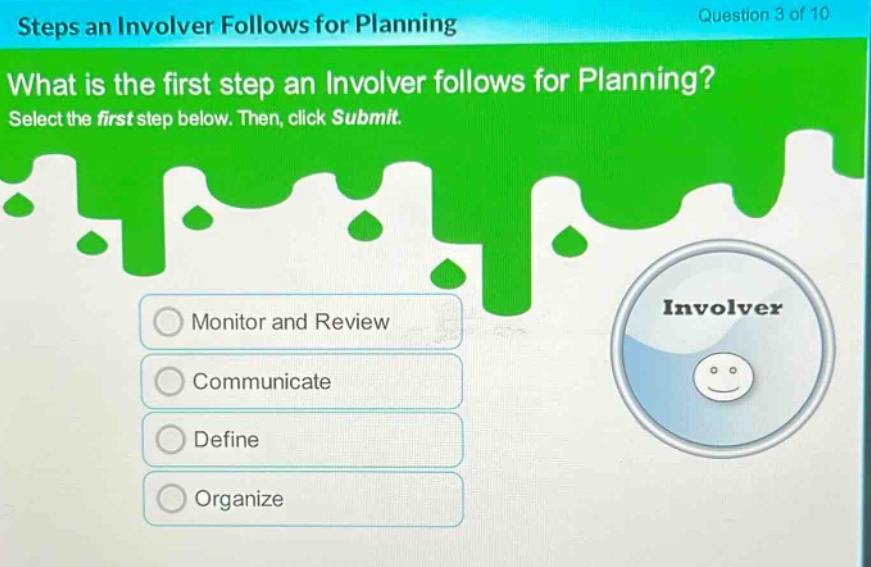 steps an involver follows for planning\nquestion 3 of 10\nwhat is the first step an involver follows for planning?\nselect the first step below. then, click submit.\nmonitor and review\ncommunicate\ndefine\norganize