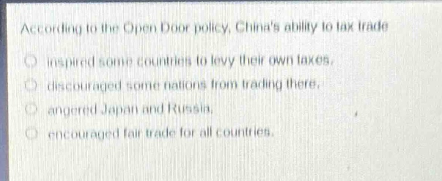 according to the open door policy, chinas ability to tax trade\ninspired some countries to levy their own taxes.\ndiscouraged some nations from trading there.\nangered japan and russia.\nencouraged fair trade for all countries.